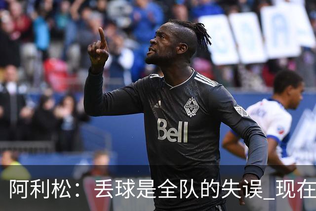 阿利松：丢球是全队的失误 现在我们必须专注于下一场比赛